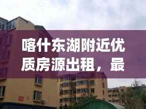 喀什东湖附近优质房源出租，最新信息一览